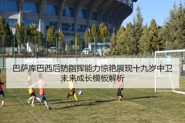巴萨库巴西后防指挥能力惊艳展现十九岁中卫未来成长模板解析