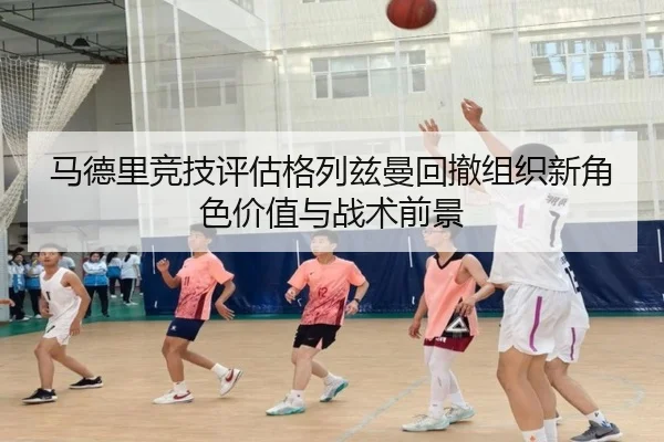 马德里竞技评估格列兹曼回撤组织新角色价值与战术前景