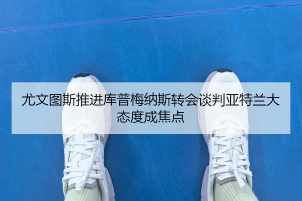 尤文图斯推进库普梅纳斯转会谈判亚特兰大态度成焦点
