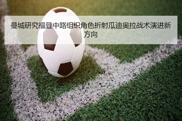 曼城研究福登中路组织角色折射瓜迪奥拉战术演进新方向