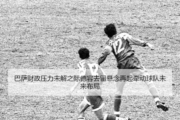 巴萨财政压力未解之际德容去留悬念再起牵动球队未来布局