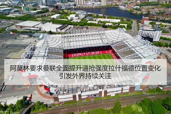 阿莫林要求曼联全面提升逼抢强度拉什福德位置变化引发外界持续关注